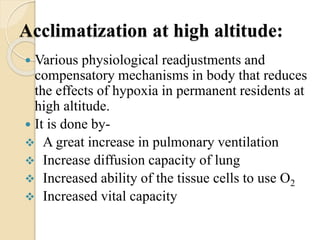 Acclimatization at high altitude:
 Various physiological readjustments and
compensatory mechanisms in body that reduces
the effects of hypoxia in permanent residents at
high altitude.
 It is done by-
 A great increase in pulmonary ventilation
 Increase diffusion capacity of lung
 Increased ability of the tissue cells to use O2
 Increased vital capacity
 