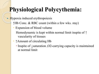 Physiological Polycythemia:
 Hypoxia induced erythropoiesis
◦ ↑Hb Conc. & RBC count (within a few wks. stay)
 Expansion of blood volume
Hemodynamic is kept within normal limit inspite of ↑
vascularity of tissues
 ↑Amount of circulating Hb
 Inspite of ↓saturation ,O2-carrying capacity is maintained
at normal limit
 