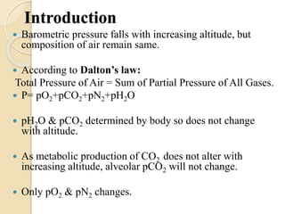 Introduction
 Barometric pressure falls with increasing altitude, but
composition of air remain same.
 According to Dalton’s law:
Total Pressure of Air = Sum of Partial Pressure of All Gases.
 P= pO2+pCO2+pN2+pH2O
 pH2O & pCO2 determined by body so does not change
with altitude.
 As metabolic production of CO2 does not alter with
increasing altitude, alveolar pCO2 will not change.
 Only pO2 & pN2 changes.
 