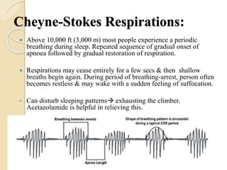 Cheyne-Stokes Respirations:
 Above 10,000 ft (3,000 m) most people experience a periodic
breathing during sleep. Repeated sequence of gradual onset of
apnoea followed by gradual restoration of respiration.
 Respirations may cease entirely for a few secs & then shallow
breaths begin again. During period of breathing-arrest, person often
becomes restless & may wake with a sudden feeling of suffocation.
• Can disturb sleeping patterns exhausting the climber.
Acetazolamide is helpful in relieving this.
 