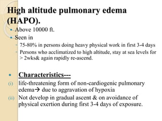 High altitude pulmonary edema
(HAPO).
 Above 10000 ft.
 Seen in
◦ 75-80% in persons doing heavy physical work in first 3-4 days
◦ Persons who acclimatized to high altitude, stay at sea levels for
> 2wks& again rapidly re-ascend.
 Characteristics---
(i) life-threatening form of non-cardiogenic pulmonary
edema due to aggravation of hypoxia
(ii) Not develop in gradual ascent & on avoidance of
physical exertion during first 3-4 days of exposure.
 