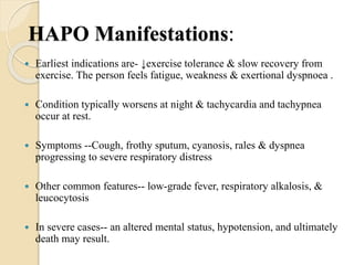 HAPO Manifestations:
 Earliest indications are- ↓exercise tolerance & slow recovery from
exercise. The person feels fatigue, weakness & exertional dyspnoea .
 Condition typically worsens at night & tachycardia and tachypnea
occur at rest.
 Symptoms --Cough, frothy sputum, cyanosis, rales & dyspnea
progressing to severe respiratory distress
 Other common features-- low-grade fever, respiratory alkalosis, &
leucocytosis
 In severe cases-- an altered mental status, hypotension, and ultimately
death may result.
 