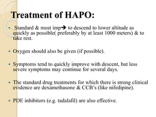 Treatment of HAPO:
 Standard & most imp to descend to lower altitude as
quickly as possible( preferably by at least 1000 meters) & to
take rest.
 Oxygen should also be given (if possible).
 Symptoms tend to quickly improve with descent, but less
severe symptoms may continue for several days.
 The standard drug treatments for which there is strong clinical
evidence are dexamethasone & CCB’s (like nifedipine).
 PDE inhibitors (e.g. tadalafil) are also effective.
 