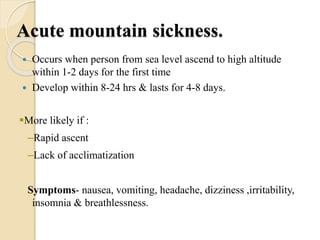 Acute mountain sickness.
 Occurs when person from sea level ascend to high altitude
within 1-2 days for the first time
 Develop within 8-24 hrs & lasts for 4-8 days.
More likely if :
–Rapid ascent
–Lack of acclimatization
Symptoms- nausea, vomiting, headache, dizziness ,irritability,
insomnia & breathlessness.
 