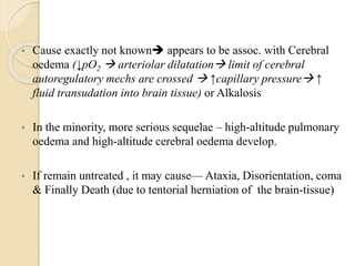 • Cause exactly not known appears to be assoc. with Cerebral
oedema (↓pO2  arteriolar dilatation limit of cerebral
autoregulatory mechs are crossed  ↑capillary pressure ↑
fluid transudation into brain tissue) or Alkalosis
• In the minority, more serious sequelae – high-altitude pulmonary
oedema and high-altitude cerebral oedema develop.
• If remain untreated , it may cause— Ataxia, Disorientation, coma
& Finally Death (due to tentorial herniation of the brain-tissue)
 