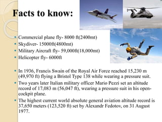 Facts to know:
 Commercial plane fly- 8000 ft(2400mt)
 Skydiver- 15000ft(4800mt)
 Military Aircraft fly- 59,000ft(18,000mt)
 Helicopter fly- 6000ft
 In 1936, Francis Swain of the Royal Air Force reached 15,230 m
(49,970 ft) flying a Bristol Type 138 while wearing a pressure suit.
 Two years later Italian military officer Mario Pezzi set an altitude
record of 17,083 m (56,047 ft), wearing a pressure suit in his open-
cockpit plane.
 The highest current world absolute general aviation altitude record is
37,650 meters (123,520 ft) set by Alexandr Fedotov, on 31 August
1977.
 