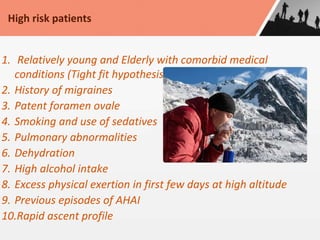 1. Relatively young and Elderly with comorbid medical
conditions (Tight fit hypothesis)
2. History of migraines
3. Patent foramen ovale
4. Smoking and use of sedatives
5. Pulmonary abnormalities
6. Dehydration
7. High alcohol intake
8. Excess physical exertion in first few days at high altitude
9. Previous episodes of AHAI
10.Rapid ascent profile
High risk patients
 