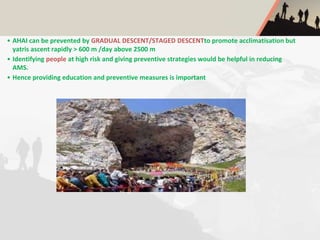 • AHAI can be prevented by GRADUAL DESCENT/STAGED DESCENTto promote acclimatisation but
yatris ascent rapidly > 600 m /day above 2500 m
• Identifying people at high risk and giving preventive strategies would be helpful in reducing
AMS.
• Hence providing education and preventive measures is important
 