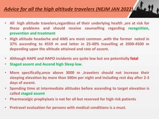 • All high altitude travelers,regardless of their underlying health ,are at risk for
these problems and should receive counselling regarding recognition,
prevention and treatment
• High altitude headache and AMS are most common ,with the former noted in
37% ascending to 4559 m and latter in 25-40% travelling at 2000-4500 m
depending upon the altitude attained and rate of ascent.
• Although HAPE and HAPO incidents are quite low but are potentially fatal
• Staged ascent and Ascend high Sleep low.
• More specifically,once above 3000 m ,travelers should not increase their
sleeping elevation by more than 500m per night and including rest day after 2-3
days of ascent.
• Spending time at intermediate altitudes before ascending to target elevation is
called staged ascent
• Pharmacolgic prophylaxis is not for all but reserved for high risk patients
• Pretravel evaluation for persons with medical conditions is a must.
Advice for all the high altitude travelers (NEJM JAN 2022)
 