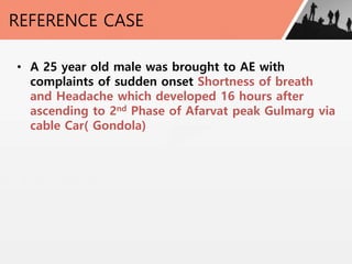 REFERENCE CASE
• A 25 year old male was brought to AE with
complaints of sudden onset Shortness of breath
and Headache which developed 16 hours after
ascending to 2nd Phase of Afarvat peak Gulmarg via
cable Car( Gondola)
 