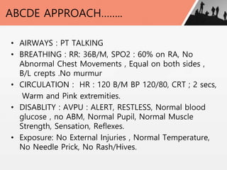 ABCDE APPROACH……..
• AIRWAYS : PT TALKING
• BREATHING : RR: 36B/M, SPO2 : 60% on RA, No
Abnormal Chest Movements , Equal on both sides ,
B/L crepts .No murmur
• CIRCULATION : HR : 120 B/M BP 120/80, CRT ; 2 secs,
Warm and Pink extremities.
• DISABLITY : AVPU : ALERT, RESTLESS, Normal blood
glucose , no ABM, Normal Pupil, Normal Muscle
Strength, Sensation, Reflexes.
• Exposure: No External Injuries , Normal Temperature,
No Needle Prick, No Rash/Hives.
 