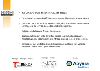  Rua Camburiú altura do número 479, Alto da Lapa.

           Exclusivo terreno com 3.085,58 m2 para apenas 62 unidades em torre única.

           Unidades com 2 dormitórios, sendo 1 suíte, sala, 2º banheiro com chuveiro,
            cozinha, área de serviço, depósito no subsolo e varanda.

           Todas as unidades com 2 vagas de garagem.

              Lazer completo com salão de festas, espaço gourmet, churrasqueira,
              streetball, piscina coberta com raia, fitness, salão de jogos e briquedoteca.

           Composição das unidades: 6 unidades garden, 2 unidades com varanda
            ampliada, 46 unidades tipo e 8 coberturas.




Realização, Construção e Vendas     Realização e Vendas                  Vendas
 