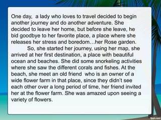 One day, a lady who loves to travel decided to begin
another journey and do another adventure. She
decided to leave her home, but before she leave, he
bid goodbye to her favorite place, a place where she
releases her stress and boredom…her Rose garden.
So, she started her journey, using her map, she
arrived at her first destination, a place with beautiful
ocean and beaches. She did some snorkeling activities
where she saw the different corals and fishes. At the
beach, she meet an old friend who is an owner of a
wide flower farm in that place, since they didn’t see
each other over a long period of time, her friend invited
her at the flower farm. She was amazed upon seeing a
variety of flowers.
 