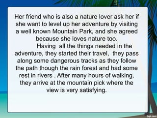 Her friend who is also a nature lover ask her if
she want to level up her adventure by visiting
a well known Mountain Park, and she agreed
because she loves nature too.
Having all the things needed in the
adventure, they started their travel, they pass
along some dangerous tracks as they follow
the path though the rain forest and had some
rest in rivers . After many hours of walking,
they arrive at the mountain pick where the
view is very satisfying.
 