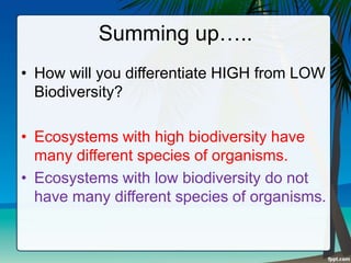 Summing up…..
• How will you differentiate HIGH from LOW
Biodiversity?
• Ecosystems with high biodiversity have
many different species of organisms.
• Ecosystems with low biodiversity do not
have many different species of organisms.
 