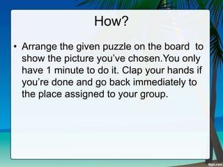 How?
• Arrange the given puzzle on the board to
show the picture you’ve chosen.You only
have 1 minute to do it. Clap your hands if
you’re done and go back immediately to
the place assigned to your group.
 
