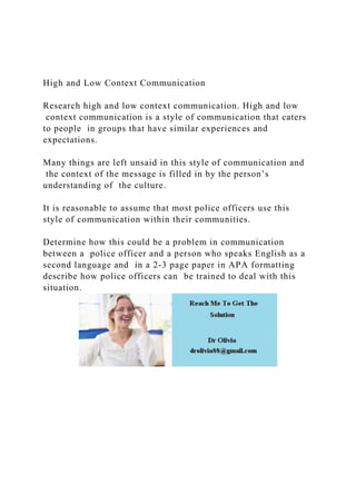 High and Low Context Communication
Research high and low context communication. High and low
context communication is a style of communication that caters
to people in groups that have similar experiences and
expectations.
Many things are left unsaid in this style of communication and
the context of the message is filled in by the person’s
understanding of the culture.
It is reasonable to assume that most police officers use this
style of communication within their communities.
Determine how this could be a problem in communication
between a police officer and a person who speaks English as a
second language and in a 2-3 page paper in APA formatting
describe how police officers can be trained to deal with this
situation.
 