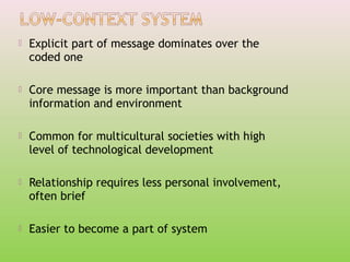 

Explicit part of message dominates over the
coded one



Core message is more important than background
information and environment



Common for multicultural societies with high
level of technological development



Relationship requires less personal involvement,
often brief



Easier to become a part of system

 