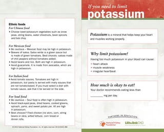 If you need to limit
potassium
Potassium is a mineral that helps keep your heart
and muscles working properly.
Why limit potassium?
Having too much potassium in your blood can cause:
• heart attack
• muscle weakness
• irregular heartbeat
Use healthy tips
to shop, plan and prepare meals with less potassium
Read food labels
to find the best choice for your diet
Ethnic foods
For Chinese food
• Choose lower-potassium vegetables such as snow
peas, string beans, water chestnuts, bean sprouts
and bok choy.
For Mexican food
• Be cautious – Mexican food may be high in potassium.
• Beware of salsa. Salsa verde is a green sauce but
is made of green tomatoes. Best choices: salsas made
of chili peppers without tomatoes added.
• Avoid beans and rice. Both are high in potassium.
• Avoid guacamole. It is made from avocados, which are
high in potassium.
For Italian food
• Avoid tomato sauces. Tomatoes are high in
potassium, but pasta is served with many sauces that
are not tomato-based. If you must select a dish with
tomato sauce, ask that it be served on the side.
For Soul food
• Be cautious – Soul food is often high in potassium.
• Avoid black-eyed peas, dried beans, cooked greens,
spinach, yams, and sweet potato pie. All are high
in potassium.
• Best choices? Fried chicken (no skin), corn, string
beans or okra, wilted lettuce, corn bread or
dinner rolls.
Servings per container
lists how many portions
per container.
Potassium is not
required to be listed by
law. It is listed here,
but it may not be listed
even if the product
contains potassium.
% Daily value is based
on a 2,000 calorie daily
diet. This number helps you
know if a food is high or low
in a nutrient, even if you eat
more than 2,000 calories.
At home
• Don’t drink or use liquid from canned fruits,
vegetables, or cooked meat.
• Eat a variety of foods, but in moderation.
• Serving size is very important. Almost all foods
have some potassium. A large amount of a low-
potassium food can turn into a high-potassium food.
At restaurants
• Choose restaurants best suited to your diet or where
food is made to order. Call ahead and explain that you
are following a special diet. Ask about the menu and
how their food is prepared. Many restaurants have
websites with menus posted.
• To have more choices when eating out, avoid
higher-potassium fruits and vegetables during the
day beforehand.
• Choose starches and vegetables that are lower in
potassium (such as rice, noodles and green beans).
• Avoid french fries and other fried potatoes.
• For desserts:
– Choose desserts with simple preparations to
avoid “hidden” phosphorus and potassium.
– Avoid desserts with chocolate, cream cheese,
ice cream or nuts – they are high in potassium
and phosphorus.
In general, % of potassium means:
• Low = Under 100 mg or less than 3%
• Medium = 101–200 mg or 3–6%
• High = 201–300 mg or 6–9%
• Very High = Over 300 mg or over 9%
Serving size tells you what a single portion is.
Ingredients are listed in order by weight, with
the item of the most weight listed first. If potassium
chloride is in the ingredient list, it has a high
potassium content.
How much is okay to eat?
Your doctor recommends eating less than
_________ mg per day.
© 2010 National Kidney Foundation, Inc. All rights reserved. 02-10-0410_ABA
www.litholink.comwww.kidney.org
 