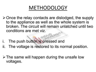 Once the relay contacts are dislodged, the supply
to the appliance as well as the whole system is
broken. The circuit will remain unlatched until two
conditions are met viz.
i. The push button is pressed and
ii. The voltage is restored to its normal position.
The same will happen during the unsafe low
voltages.
METHODOLOGY
 