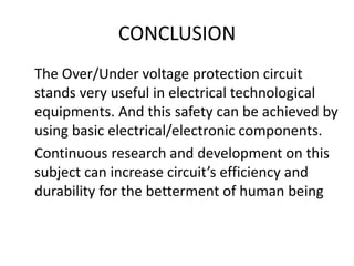CONCLUSION
The Over/Under voltage protection circuit
stands very useful in electrical technological
equipments. And this safety can be achieved by
using basic electrical/electronic components.
Continuous research and development on this
subject can increase circuit’s efficiency and
durability for the betterment of human being
 