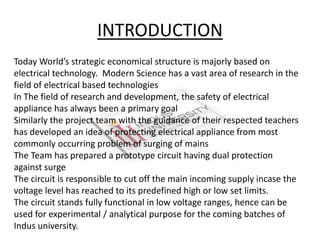 INTRODUCTION
Today World’s strategic economical structure is majorly based on
electrical technology. Modern Science has a vast area of research in the
field of electrical based technologies
In The field of research and development, the safety of electrical
appliance has always been a primary goal
Similarly the project team with the guidance of their respected teachers
has developed an idea of protecting electrical appliance from most
commonly occurring problem of surging of mains
The Team has prepared a prototype circuit having dual protection
against surge
The circuit is responsible to cut off the main incoming supply incase the
voltage level has reached to its predefined high or low set limits.
The circuit stands fully functional in low voltage ranges, hence can be
used for experimental / analytical purpose for the coming batches of
Indus university.
 