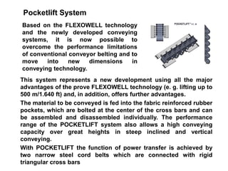 Pocketlift System
Based on the FLEXOWELL technology
and the newly developed conveying
systems, it is now possible to
overcome the performance limitations
of conventional conveyor belting and to
move into new dimensions in
conveying technology.
This system represents a new development using all the major
advantages of the prove FLEXOWELL technology (e. g. lifting up to
500 m/1.640 ft) and, in addition, offers further advantages.
The material to be conveyed is fed into the fabric reinforced rubber
pockets, which are bolted at the center of the cross bars and can
be assembled and disassembled individually. The performance
range of the POCKETLIFT system also allows a high conveying
capacity over great heights in steep inclined and vertical
conveying.
With POCKETLIFT the function of power transfer is achieved by
two narrow steel cord belts which are connected with rigid
triangular cross bars
 