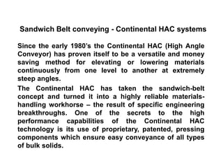 Sandwich Belt conveying - Continental HAC systems
Since the early 1980’s the Continental HAC (High Angle
Conveyor) has proven itself to be a versatile and money
saving method for elevating or lowering materials
continuously from one level to another at extremely
steep angles.
The Continental HAC has taken the sandwich-belt
concept and turned it into a highly reliable materials-
handling workhorse – the result of specific engineering
breakthroughs. One of the secrets to the high
performance capabilities of the Continental HAC
technology is its use of proprietary, patented, pressing
components which ensure easy conveyance of all types
of bulk solids.
 