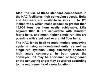 Also, the use of these standard components in
the HAC facilitates high conveying speeds. Belts
and hardware are available in sizes up to 120
inches wide, which make capacities greater than
15,000 tons per hour easily achievable. Lifts
beyond 1000 ft. are achievable with standard
fabric belts, and much higher single-run lifts are
possible with steel cord or aramid fiber belts.
The HAC lends itself to multi-module conveying
systems using self-contained units, as well as
single-run systems using externally anchored
high angle conveyors. In both cases the
conveyor unit may be shortened or lengthened
or the conveying angle may be altered according
to the requirements of a new location.
 