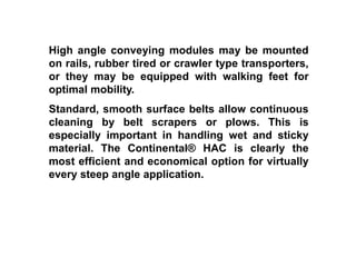 High angle conveying modules may be mounted
on rails, rubber tired or crawler type transporters,
or they may be equipped with walking feet for
optimal mobility.
Standard, smooth surface belts allow continuous
cleaning by belt scrapers or plows. This is
especially important in handling wet and sticky
material. The Continental® HAC is clearly the
most efficient and economical option for virtually
every steep angle application.
 