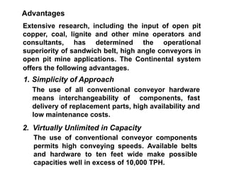 Extensive research, including the input of open pit
copper, coal, lignite and other mine operators and
consultants, has determined the operational
superiority of sandwich belt, high angle conveyors in
open pit mine applications. The Continental system
offers the following advantages.
Advantages
1. Simplicity of Approach
The use of all conventional conveyor hardware
means interchangeability of components, fast
delivery of replacement parts, high availability and
low maintenance costs.
2. Virtually Unlimited in Capacity
The use of conventional conveyor components
permits high conveying speeds. Available belts
and hardware to ten feet wide make possible
capacities well in excess of 10,000 TPH.
 