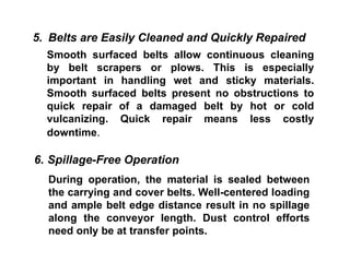 During operation, the material is sealed between
the carrying and cover belts. Well-centered loading
and ample belt edge distance result in no spillage
along the conveyor length. Dust control efforts
need only be at transfer points.
5. Belts are Easily Cleaned and Quickly Repaired
Smooth surfaced belts allow continuous cleaning
by belt scrapers or plows. This is especially
important in handling wet and sticky materials.
Smooth surfaced belts present no obstructions to
quick repair of a damaged belt by hot or cold
vulcanizing. Quick repair means less costly
downtime.
6. Spillage-Free Operation
 