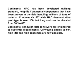 Continental HAC has been developed utilizing
standard, long-life Continental components that have
been proven in the field handling millions of tons of
material. Continental's 60" wide HAC demonstration
prototype is over 100 feet long and can be elevated
from 30° to 60°.
Continental sandwich belt conveyors are engineered
to customer requirements. Conveying angles to 60°,
high lifts and high capacities are now possible.
 
