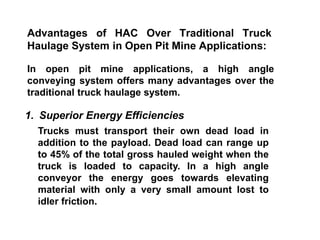 Advantages of HAC Over Traditional Truck
Haulage System in Open Pit Mine Applications:
In open pit mine applications, a high angle
conveying system offers many advantages over the
traditional truck haulage system.
1. Superior Energy Efficiencies
Trucks must transport their own dead load in
addition to the payload. Dead load can range up
to 45% of the total gross hauled weight when the
truck is loaded to capacity. In a high angle
conveyor the energy goes towards elevating
material with only a very small amount lost to
idler friction.
 