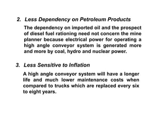 2. Less Dependency on Petroleum Products
The dependency on imported oil and the prospect
of diesel fuel rationing need not concern the mine
planner because electrical power for operating a
high angle conveyor system is generated more
and more by coal, hydro and nuclear power.
3. Less Sensitive to Inflation
A high angle conveyor system will have a longer
life and much lower maintenance costs when
compared to trucks which are replaced every six
to eight years.
 