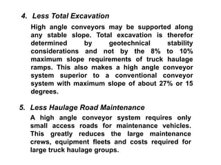 4. Less Total Excavation
High angle conveyors may be supported along
any stable slope. Total excavation is therefor
determined by geotechnical stability
considerations and not by the 8% to 10%
maximum slope requirements of truck haulage
ramps. This also makes a high angle conveyor
system superior to a conventional conveyor
system with maximum slope of about 27% or 15
degrees.
5. Less Haulage Road Maintenance
A high angle conveyor system requires only
small access roads for maintenance vehicles.
This greatly reduces the large maintenance
crews, equipment fleets and costs required for
large truck haulage groups.
 