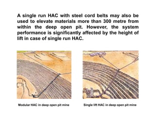 A single run HAC with steel cord belts may also be
used to elevate materials more than 300 metre from
within the deep open pit. However, the system
performance is significantly affected by the height of
lift in case of single run HAC.
Modular HAC in deep open pit mine Single lift HAC in deep open pit mine
 