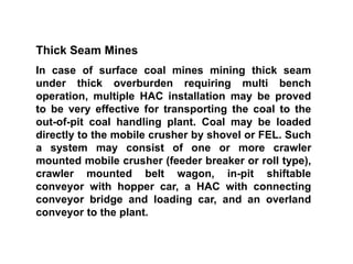 Thick Seam Mines
In case of surface coal mines mining thick seam
under thick overburden requiring multi bench
operation, multiple HAC installation may be proved
to be very effective for transporting the coal to the
out-of-pit coal handling plant. Coal may be loaded
directly to the mobile crusher by shovel or FEL. Such
a system may consist of one or more crawler
mounted mobile crusher (feeder breaker or roll type),
crawler mounted belt wagon, in-pit shiftable
conveyor with hopper car, a HAC with connecting
conveyor bridge and loading car, and an overland
conveyor to the plant.
 