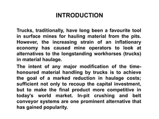 INTRODUCTION
Trucks, traditionally, have long been a favourite tool
in surface mines for hauling material from the pits.
However, the increasing strain of an inflationary
economy has caused mine operators to look at
alternatives to the longstanding workhorses (trucks)
in material haulage.
The intent of any major modification of the time-
honoured material handling by trucks is to achieve
the goal of a marked reduction in haulage costs;
sufficient not only to recoup the capital investment,
but to make the final product more competitive in
today's world market. In-pit crushing and belt
conveyor systems are one prominent alternative that
has gained popularity.
 