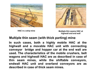 Multiple thin seam (with thick parting) mine
In such cases, both a highly mobile HAC at the
highwall and a movable HAC unit with connecting
conveyor bridge and hopper car at the end wall are
used. The characteristics of the mobile crushers, belt
wagons and highwall HAC are as described in case of
thin seam mines, while the shiftable conveyors,
endwall HAC unit and overland conveyors are as
described in case of thick seam mines.
HAC in a strip mine Multiple thin seams HAC at
highwall and end wall
 