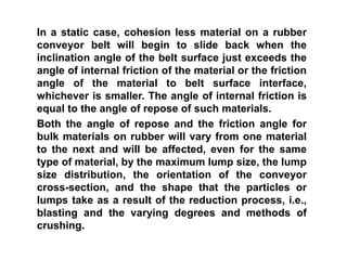 In a static case, cohesion less material on a rubber
conveyor belt will begin to slide back when the
inclination angle of the belt surface just exceeds the
angle of internal friction of the material or the friction
angle of the material to belt surface interface,
whichever is smaller. The angle of internal friction is
equal to the angle of repose of such materials.
Both the angle of repose and the friction angle for
bulk materials on rubber will vary from one material
to the next and will be affected, even for the same
type of material, by the maximum lump size, the lump
size distribution, the orientation of the conveyor
cross-section, and the shape that the particles or
lumps take as a result of the reduction process, i.e.,
blasting and the varying degrees and methods of
crushing.
 