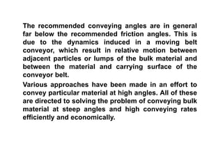 The recommended conveying angles are in general
far below the recommended friction angles. This is
due to the dynamics induced in a moving belt
conveyor, which result in relative motion between
adjacent particles or lumps of the bulk material and
between the material and carrying surface of the
conveyor belt.
Various approaches have been made in an effort to
convey particular material at high angles. All of these
are directed to solving the problem of conveying bulk
material at steep angles and high conveying rates
efficiently and economically.
 