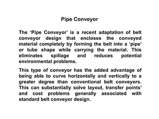 Pipe Conveyor
The ‘Pipe Conveyor’ is a recent adaptation of belt
conveyor design that encloses the conveyed
material completely by forming the belt into a ‘pipe’
or tube shape while carrying the material. This
eliminates spillage and reduces potential
environmental problems.
This type of conveyor has the added advantage of
being able to curve horizontally and vertically to a
greater degree than conventional belt conveyors.
This can substantially solve layout, transfer points’
and cost problems generally associated with
standard belt conveyor design.
 