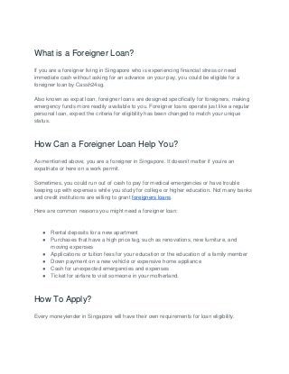 What is a Foreigner Loan?
If you are a foreigner living in Singapore who is experiencing financial stress or need
immediate cash without asking for an advance on your pay, you could be eligible for a
foreigner loan by Cassh24sg.
Also known as expat loan, foreigner loans are designed specifically for foreigners, making
emergency funds more readily available to you. Foreigner loans operate just like a regular
personal loan, expect the criteria for eligibility has been changed to match your unique
status.
How Can a Foreigner Loan Help You?
As mentioned above, you are a foreigner in Singapore. It doesnít matter if youíre an
expatriate or here on a work permit.
Sometimes, you could run out of cash to pay for medical emergencies or have trouble
keeping up with expenses while you study for college or higher education. Not many banks
and credit institutions are willing to grant foreigners loans.
Here are common reasons you might need a foreigner loan:
● Rental deposits for a new apartment
● Purchases that have a high price tag, such as renovations, new furniture, and
moving expenses
● Applications or tuition fees for your education or the education of a family member
● Down payment on a new vehicle or expensive home appliance
● Cash for unexpected emergencies and expenses
● Ticket for airfare to visit someone in your motherland.
How To Apply?
Every moneylender in Singapore will have their own requirements for loan eligibility.
 