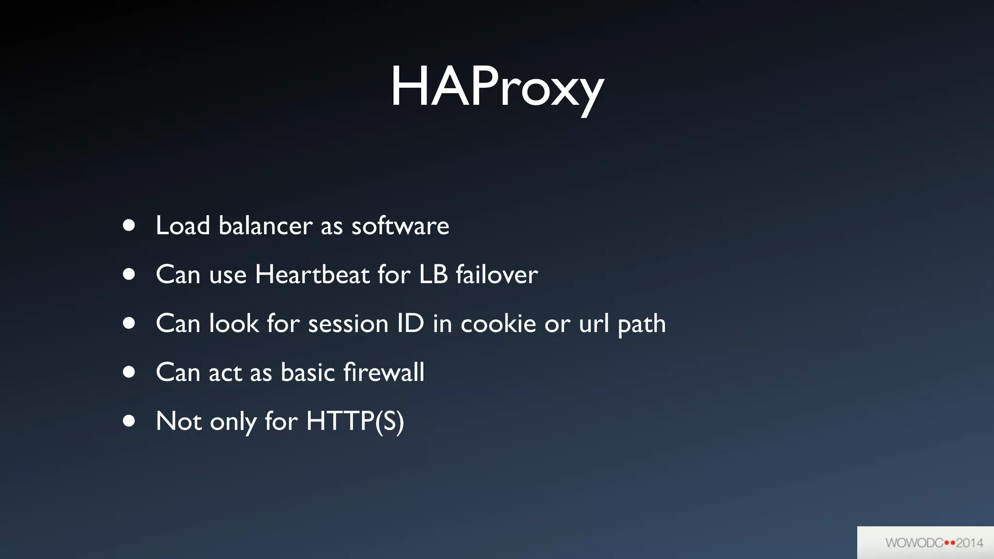HAProxy
• Load balancer as software	

• Can use Heartbeat for LB failover	

• Can look for session ID in cookie or url path	

• Can act as basic ﬁrewall	

• Not only for HTTP(S)
 