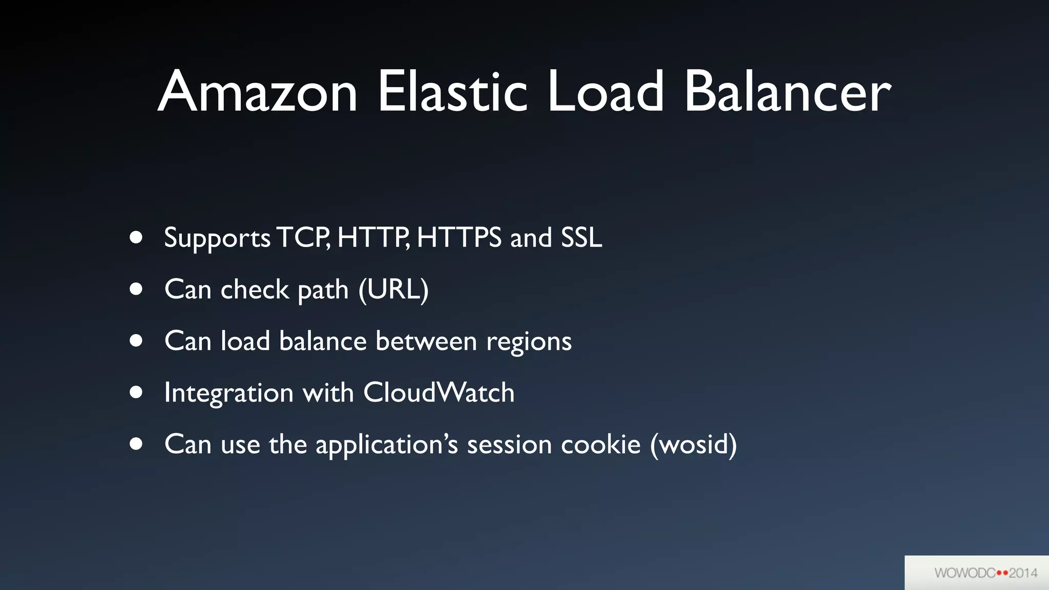 Amazon Elastic Load Balancer
• Supports TCP, HTTP, HTTPS and SSL	

• Can check path (URL)	

• Can load balance between regions	

• Integration with CloudWatch	

• Can use the application’s session cookie (wosid)
 