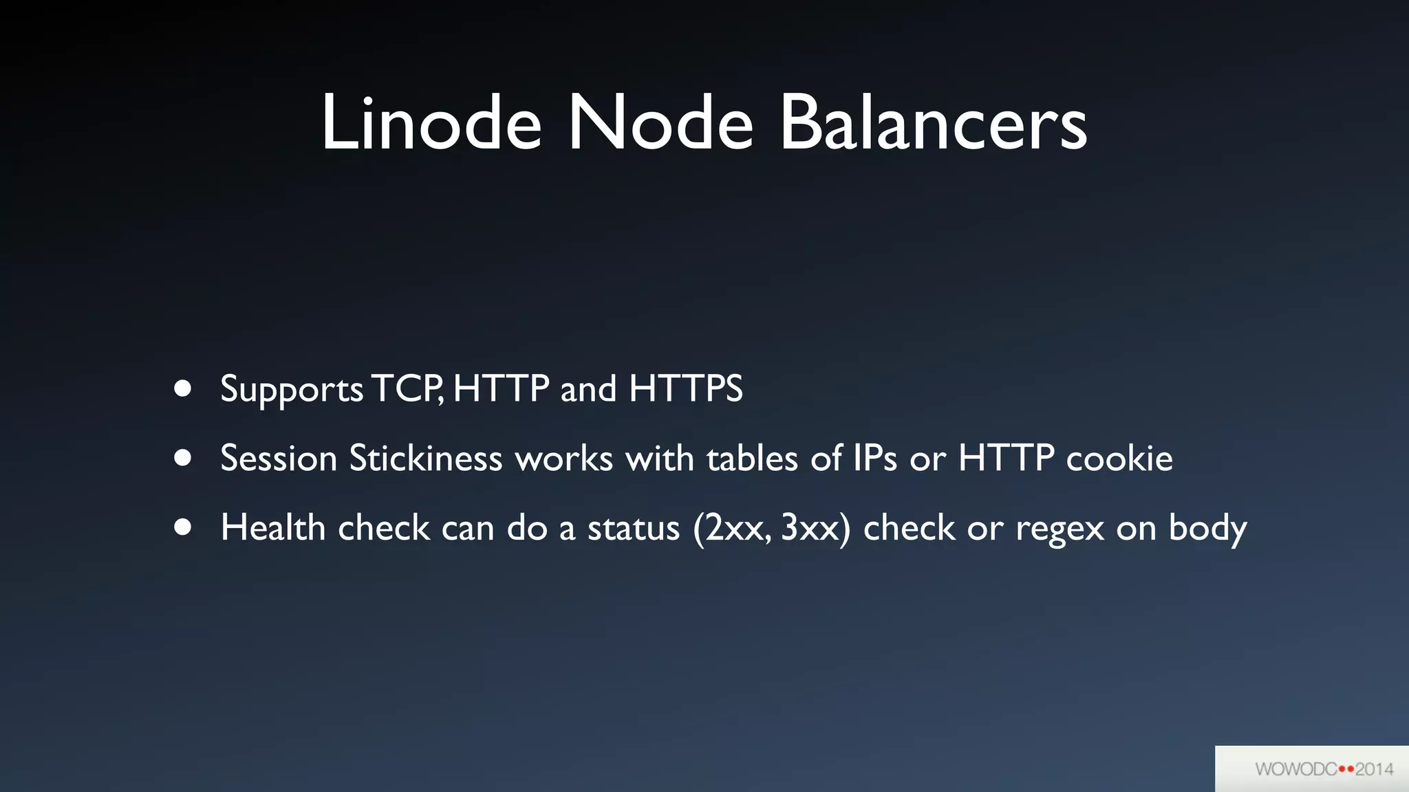 Linode Node Balancers
• Supports TCP, HTTP and HTTPS	

• Session Stickiness works with tables of IPs or HTTP cookie	

• Health check can do a status (2xx, 3xx) check or regex on body
 