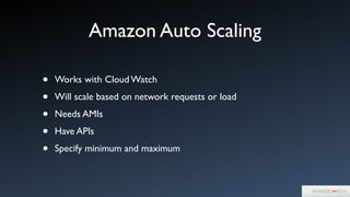 Amazon Auto Scaling
• Works with Cloud Watch	

• Will scale based on network requests or load	

• Needs AMIs	

• Have APIs	

• Specify minimum and maximum
 