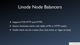 Linode Node Balancers
• Supports TCP, HTTP and HTTPS	

• Session Stickiness works with tables of IPs or HTTP cookie	

• Health check can do a status (2xx, 3xx) check or regex on body
 