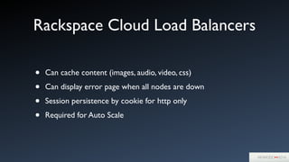Rackspace Cloud Load Balancers
• Can cache content (images, audio, video, css)	

• Can display error page when all nodes are down	

• Session persistence by cookie for http only	

• Required for Auto Scale
 